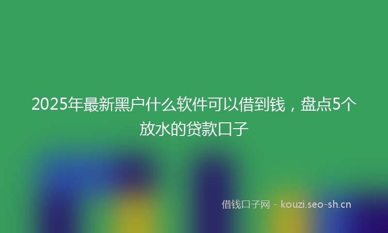 2025年最新黑户什么软件可以借到钱，盘点5个放水的贷款口子