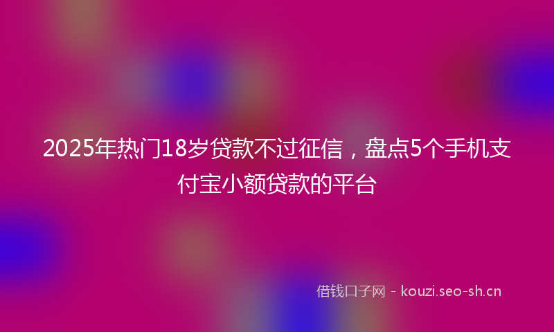 2025年热门18岁贷款不过征信，盘点5个手机支付宝小额贷款的平台