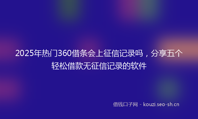 2025年热门360借条会上征信记录吗，分享五个轻松借款无征信记录的软件