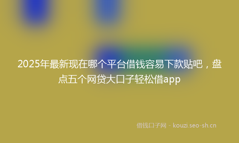 2025年最新现在哪个平台借钱容易下款贴吧，盘点五个网贷大口子轻松借app