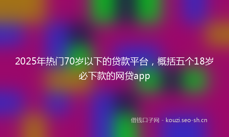 2025年热门70岁以下的贷款平台，概括五个18岁必下款的网贷app