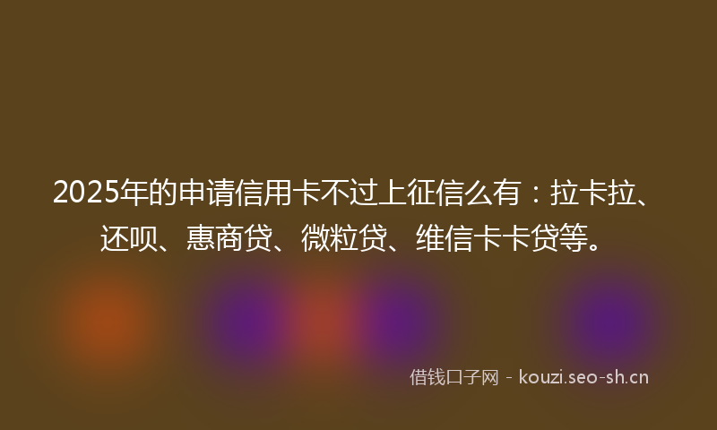2025年的申请信用卡不过上征信么有：拉卡拉、还呗、惠商贷、微粒贷、维信卡卡贷等。