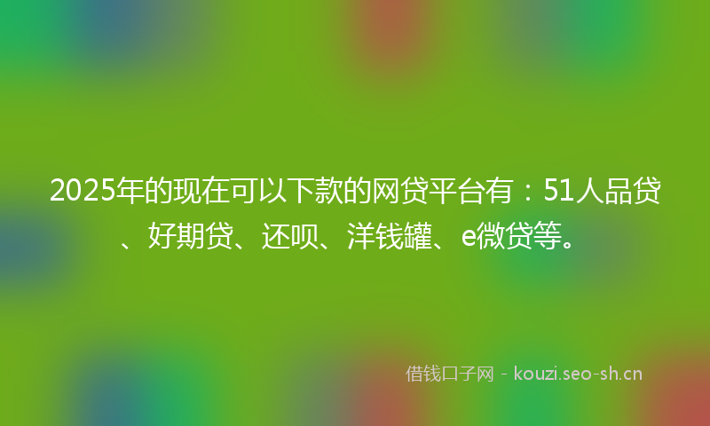 2025年的现在可以下款的网贷平台有：51人品贷、好期贷、还呗、洋钱罐、e微贷等。