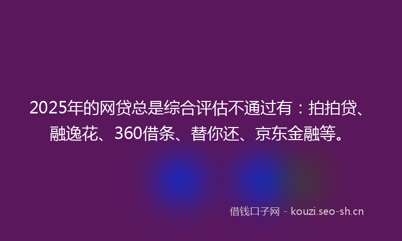 2025年的网贷总是综合评估不通过有：拍拍贷、融逸花、360借条、替你还、京东金融等。