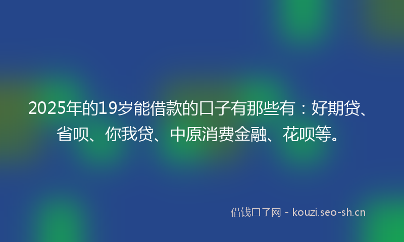 2025年的19岁能借款的口子有那些有：好期贷、省呗、你我贷、中原消费金融、花呗等。