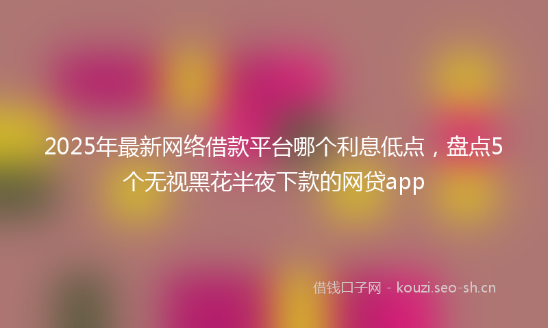 2025年最新网络借款平台哪个利息低点，盘点5个无视黑花半夜下款的网贷app