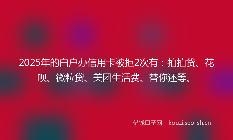 2025年的白户办信用卡被拒2次有：拍拍贷、花呗、微粒贷、美团生活费、替你还等。