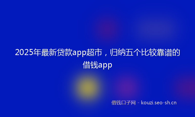 2025年最新贷款app超市，归纳五个比较靠谱的借钱app