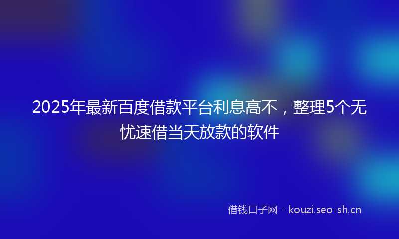 2025年最新百度借款平台利息高不，整理5个无忧速借当天放款的软件