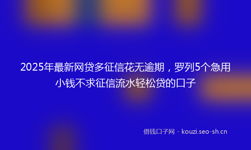 2025年最新网贷多征信花无逾期，罗列5个急用小钱不求征信流水轻松贷的口子