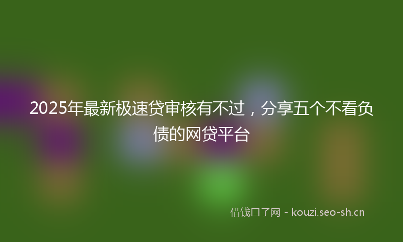 2025年最新极速贷审核有不过，分享五个不看负债的网贷平台