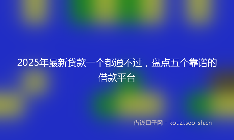 2025年最新贷款一个都通不过，盘点五个靠谱的借款平台