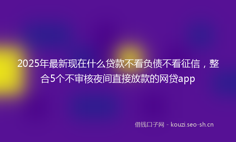 2025年最新现在什么贷款不看负债不看征信，整合5个不审核夜间直接放款的网贷app