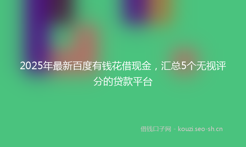 2025年最新百度有钱花借现金，汇总5个无视评分的贷款平台