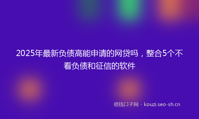 2025年最新负债高能申请的网贷吗，整合5个不看负债和征信的软件