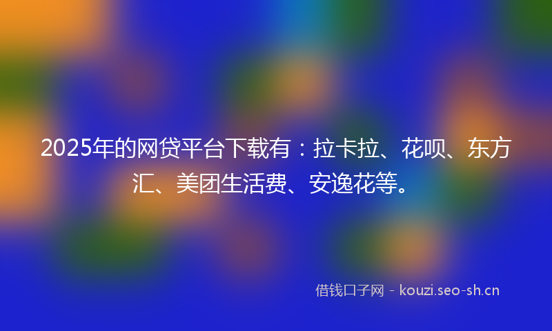2025年的网贷平台下载有：拉卡拉、花呗、东方汇、美团生活费、安逸花等。