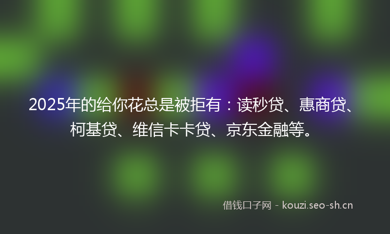 2025年的给你花总是被拒有:读秒贷、惠商贷、柯基贷、维信卡卡贷、京东金融等。