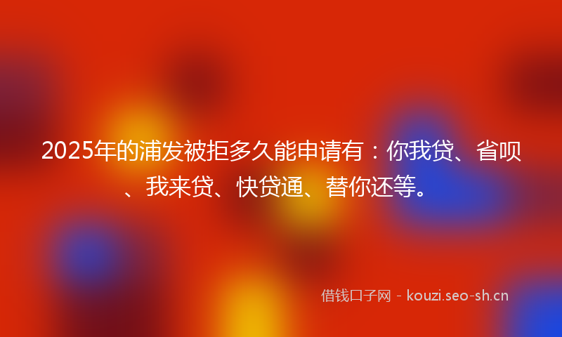 2025年的浦发被拒多久能申请有：你我贷、省呗、我来贷、快贷通、替你还等。