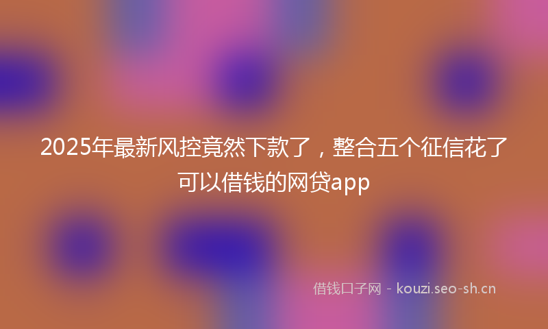 2025年最新风控竟然下款了，整合五个征信花了可以借钱的网贷app
