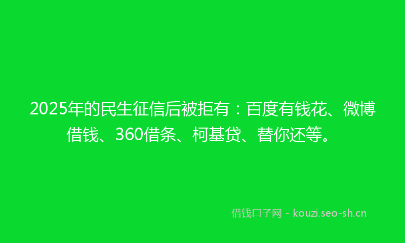 2025年的民生征信后被拒有：百度有钱花、微博借钱、360借条、柯基贷、替你还等。