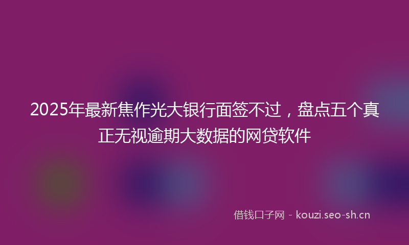 2025年最新焦作光大银行面签不过，盘点五个真正无视逾期大数据的网贷软件