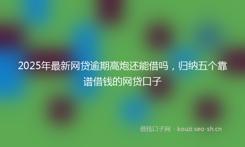 2025年最新网贷逾期高炮还能借吗，归纳五个靠谱借钱的网贷口子