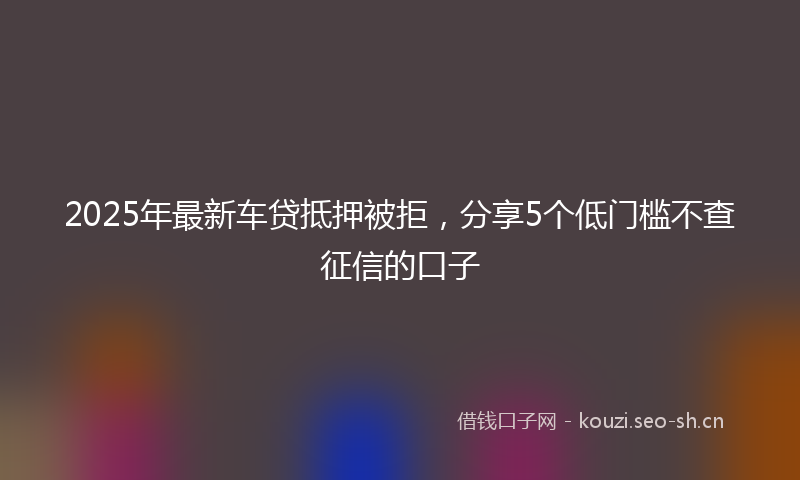 2025年最新车贷抵押被拒，分享5个低门槛不查征信的口子