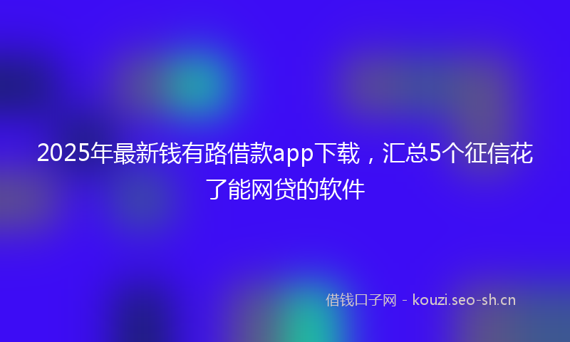 2025年最新钱有路借款app下载，汇总5个征信花了能网贷的软件