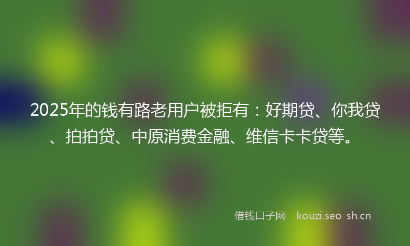 2025年的钱有路老用户被拒有：好期贷、你我贷、拍拍贷、中原消费金融、维信卡卡贷等。
