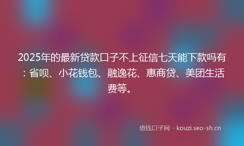 2025年的最新贷款口子不上征信七天能下款吗有：省呗、小花钱包、融逸花、惠商贷、美团生活费等。
