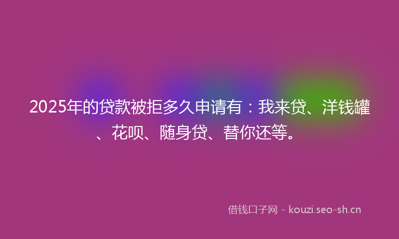2025年的贷款被拒多久申请有：我来贷、洋钱罐、花呗、随身贷、替你还等。