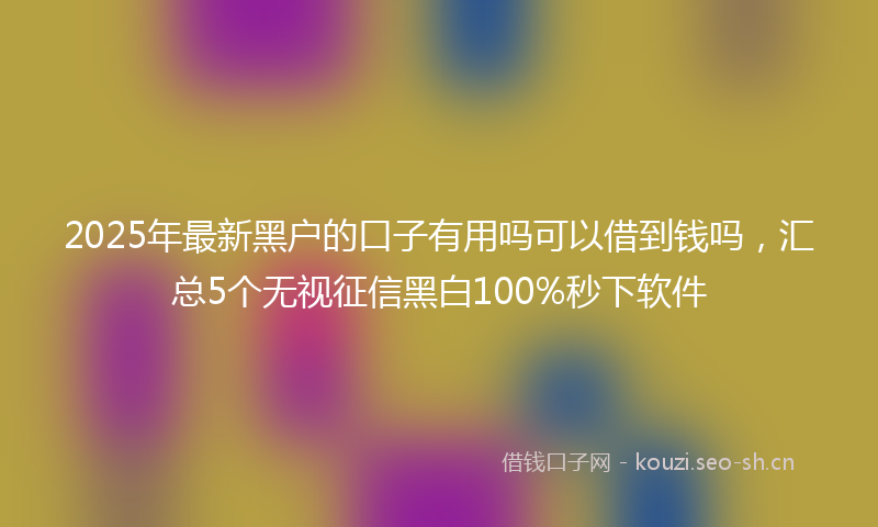 2025年最新黑户的口子有用吗可以借到钱吗，汇总5个无视征信黑白100%秒下软件