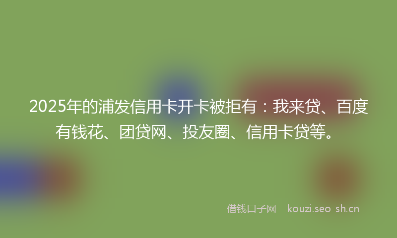 2025年的浦发信用卡开卡被拒有：我来贷、百度有钱花、团贷网、投友圈、信用卡贷等。
