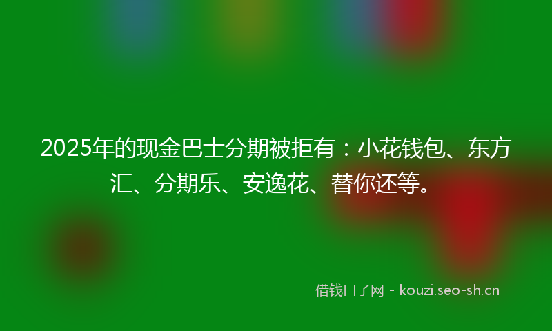2025年的现金巴士分期被拒有：小花钱包、东方汇、分期乐、安逸花、替你还等。
