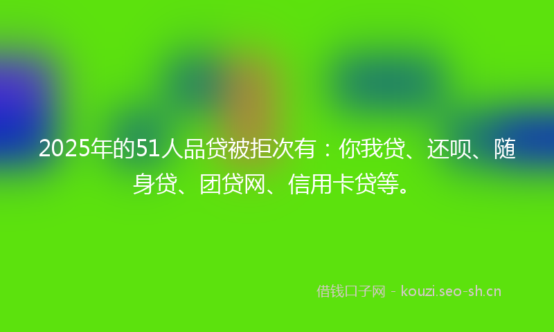 2025年的51人品贷被拒次有：你我贷、还呗、随身贷、团贷网、信用卡贷等。
