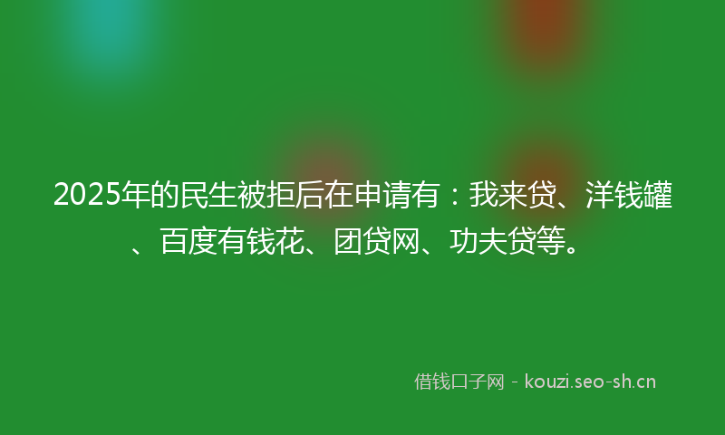 2025年的民生被拒后在申请有：我来贷、洋钱罐、百度有钱花、团贷网、功夫贷等。