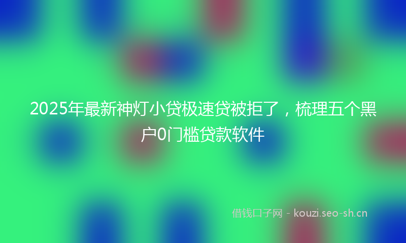 2025年最新神灯小贷极速贷被拒了，梳理五个黑户0门槛贷款软件