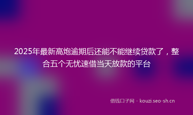 2025年最新高炮逾期后还能不能继续贷款了，整合五个无忧速借当天放款的平台