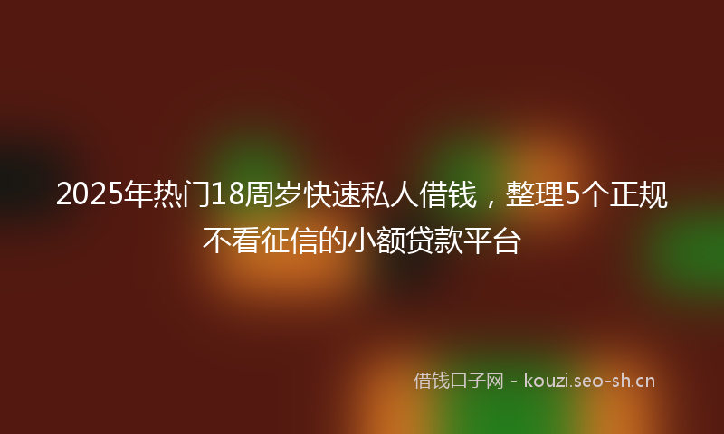 2025年热门18周岁快速私人借钱，整理5个正规不看征信的小额贷款平台