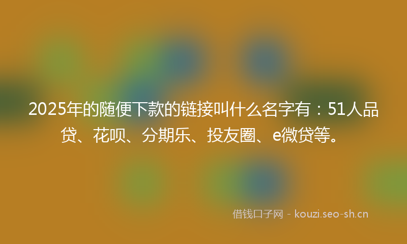 2025年的随便下款的链接叫什么名字有：51人品贷、花呗、分期乐、投友圈、e微贷等。
