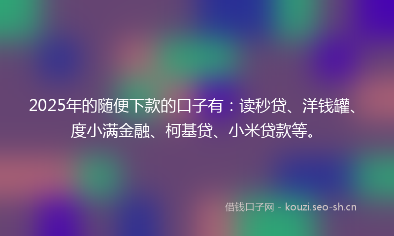 2025年的随便下款的口子有：读秒贷、洋钱罐、度小满金融、柯基贷、小米贷款等。