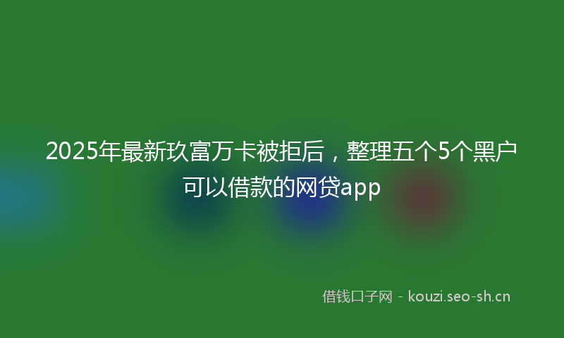 2025年最新玖富万卡被拒后，整理五个5个黑户可以借款的网贷app