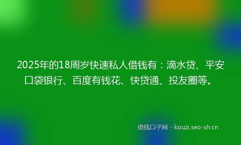 2025年的18周岁快速私人借钱有：滴水贷、平安口袋银行、百度有钱花、快贷通、投友圈等。