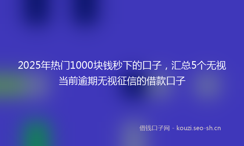 2025年热门1000块钱秒下的口子，汇总5个无视当前逾期无视征信的借款口子