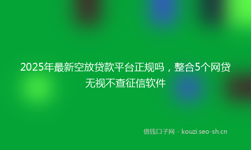 2025年最新空放贷款平台正规吗，整合5个网贷无视不查征信软件