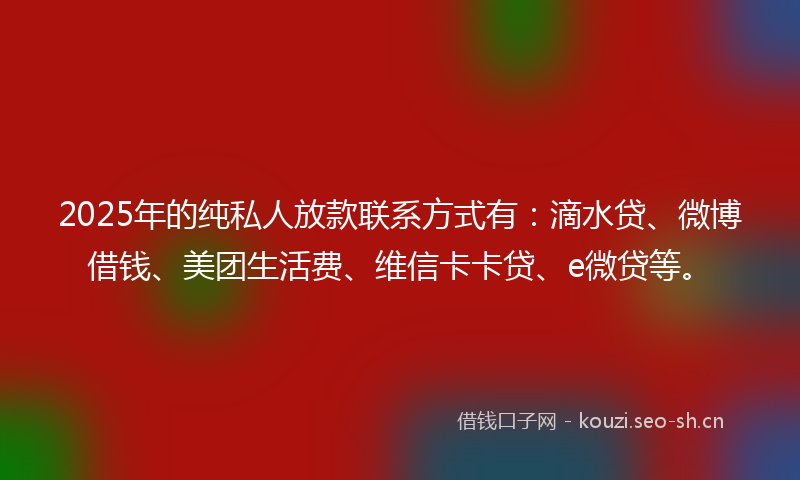 2025年的纯私人放款联系方式有：滴水贷、微博借钱、美团生活费、维信卡卡贷、e微贷等。