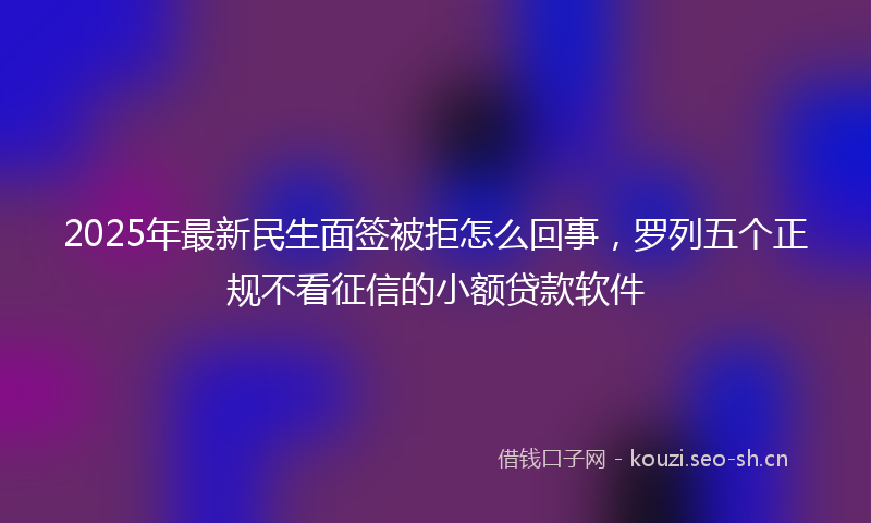 2025年最新民生面签被拒怎么回事，罗列五个正规不看征信的小额贷款软件