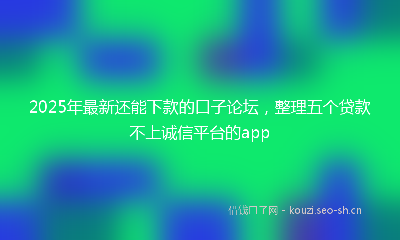 2025年最新还能下款的口子论坛，整理五个贷款不上诚信平台的app