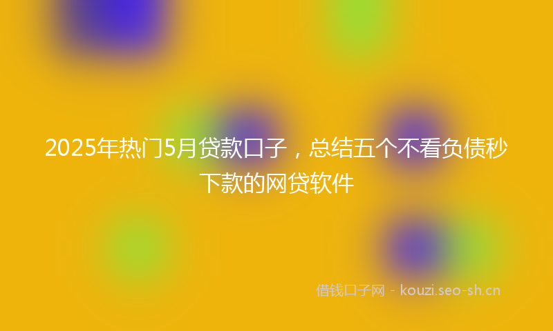 2025年热门5月贷款口子，总结五个不看负债秒下款的网贷软件