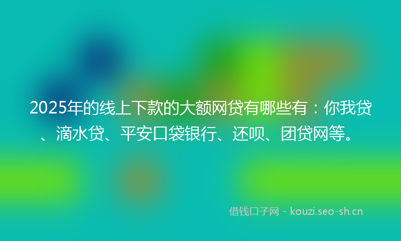 2025年的线上下款的大额网贷有哪些有：你我贷、滴水贷、平安口袋银行、还呗、团贷网等。